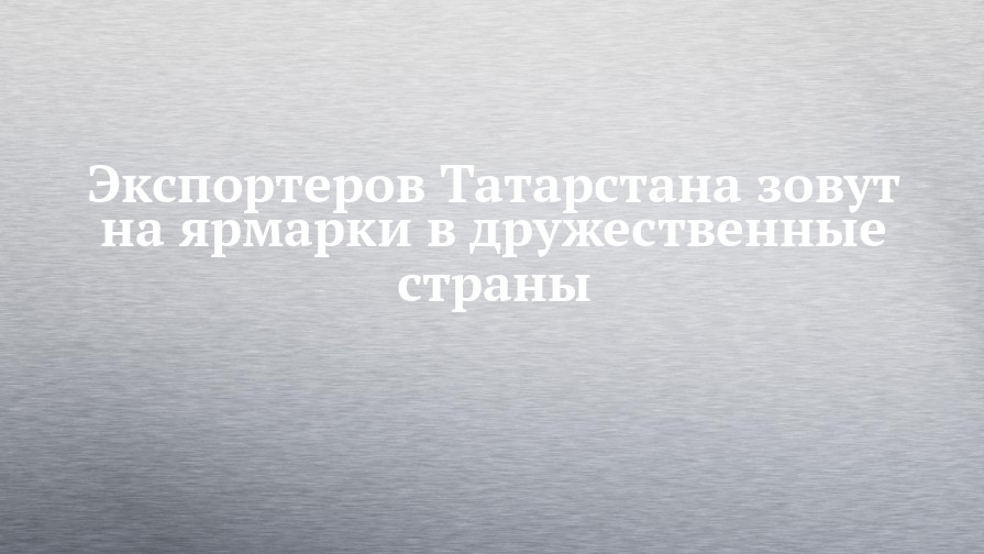 Экспортеров Татарстана зовут на ярмарки в дружественные страны