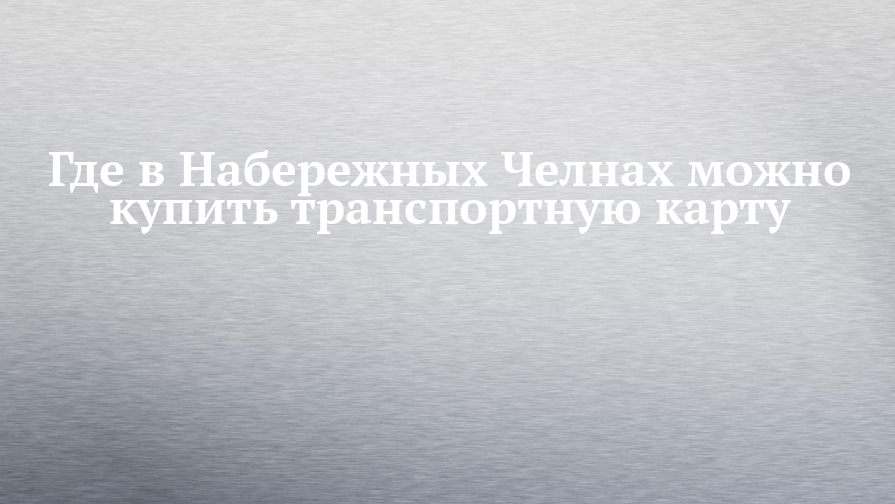 Где в Набережных Челнах можно купить транспортную карту