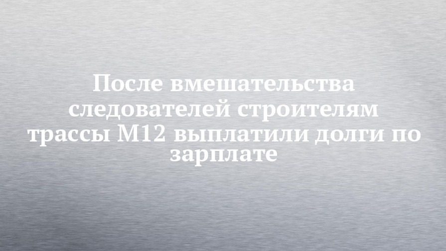 После вмешательства следователей строителям трассы М12 выплатили долги по зарплате