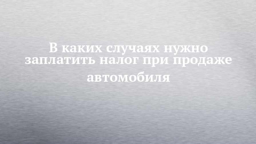 В каких случаях нужно заплатить налог при продаже автомобиля